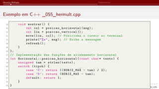 Herança Múltipla Polimorfismo
Exemplo em C++ _055_hermult.cpp
29 void mostrar () {
30 int col = posicao_horizontal (msg);
31 int lin = posicao_vertical ();
32 move(lin, col); // Posiciona o cursor no terminal
33 printw("%s", msg); // Exibe a mensagem
34 refresh ();
35 }
36 };
37 // Implementação das funções de alinhamento horizontal
38 int Horizontal :: posicao_horizontal (const char* texto) {
39 unsigned tam = strlen(texto);
40 switch (tipoh) {
41 case ’C’: return (( HORIZ_MAX - tam) / 2);
42 case ’D’: return (HORIZ_MAX - tam);
43 def ault: return 1;
44 }
45 } 8 / 125
 