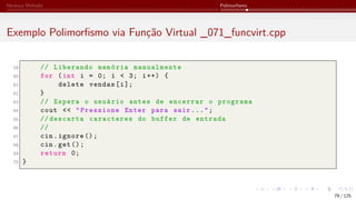 Herança Múltipla Polimorfismo
Exemplo Polimorfismo via Função Virtual _071_funcvirt.cpp
59 // Liberando memória manualmente
60 for (int i = 0; i < 3; i++) {
61 delete vendas[i];
62 }
63 // Espera o usuário antes de encerrar o programa
64 cout << "Pressione Enter para sair...";
65 // descarta caracteres do buffer de entrada
66 //
67 cin.ignore ();
68 cin.get();
69 return 0;
70 }
79 / 125
 