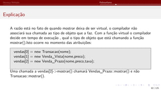 Herança Múltipla Polimorfismo
Explicação
A razão está no fato de quando mostrar deixa de ser virtual, o compilador não
associará sua chamada ao tipo de objeto que a faz. Com a função virtual o compilador
decide em tempo de execução , qual o tipo de objeto que está chamando a função
mostrar().Isto ocorre no momento das atribuições:
vendas[0] = new Transacao(nome);
vendas[1] = new Venda_Vista(nome,preco);
vendas[2] = new Venda_Prazo(nome,preco,taxa);
Uma chamada a vendas[2]->mostrar() chamará Vendas_Prazo::mostrar() e não
Transacao::mostrar().
82 / 125
 