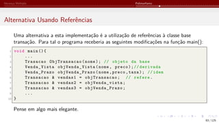 Herança Múltipla Polimorfismo
Alternativa Usando Referências
Uma alternativa a esta implementação é a utilização de referências à classe base
transação. Para tal o programa receberia as seguintes modificações na função main():
1 void main (){
2 ...
3 Trasacao ObjTransacao(nome); // objeto da base
4 Venda_Vista objVenda_Vista(nome, preco);// derivada
5 Venda_Prazo objVenda_Prazo(nome,preco,taxa); // idem
6 Transacao & vendas1 = objTransacao; // refere.
7 Transacao & vendas2 = objVenda_vista;
8 Transacao & vendas3 = objVenda_Prazo;
9 ...
10 }
Pense em algo mais elegante.
83 / 125
 