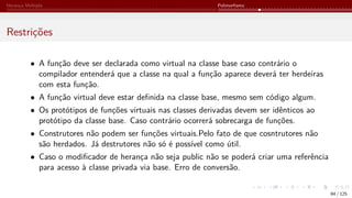 Herança Múltipla Polimorfismo
Restrições
• A função deve ser declarada como virtual na classe base caso contrário o
compilador entenderá que a classe na qual a função aparece deverá ter herdeiras
com esta função.
• A função virtual deve estar definida na classe base, mesmo sem código algum.
• Os protótipos de funções virtuais nas classes derivadas devem ser idênticos ao
protótipo da classe base. Caso contrário ocorrerá sobrecarga de funções.
• Construtores não podem ser funções virtuais.Pelo fato de que cosntrutores não
são herdados. Já destrutores não só é possível como útil.
• Caso o modificador de herança não seja public não se poderá criar uma referência
para acesso à classe privada via base. Erro de conversão.
84 / 125
 