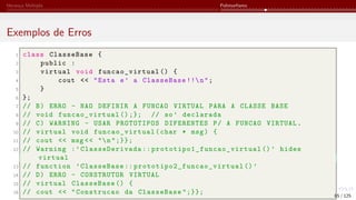 Herança Múltipla Polimorfismo
Exemplos de Erros
1 class ClasseBase {
2 public :
3 virtual void funcao_virtual () {
4 cout << "Esta e’ a ClasseBase !!n";
5 }
6 };
7 // B) ERRO - NAO DEFINIR A FUNCAO VIRTUAL PARA A CLASSE BASE
8 // void funcao_virtual ();}; // so’ declarada
9 // C) WARNING - USAR PROTOTIPOS DIFERENTES P/ A FUNCAO VIRTUAL.
10 // virtual void funcao_virtual (char * msg) {
11 // cout << msg << "n";}};
12 // Warning :’ClasseDerivada :: prototipo1_funcao_virtual ()’ hides
virtual
13 // function ’ClasseBase :: prototipo2_funcao_virtual ()’
14 // D) ERRO - CONSTRUTOR VIRTUAL
15 // virtual ClasseBase () {
16 // cout << "Construcao da ClasseBase ";}}; 85 / 125
 