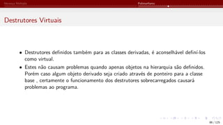 Herança Múltipla Polimorfismo
Destrutores Virtuais
• Destrutores definidos também para as classes derivadas, é aconselhável definí-los
como virtual.
• Estes não causam problemas quando apenas objetos na hierarquia são definidos.
Porém caso algum objeto derivado seja criado através de ponteiro para a classe
base , certamente o funcionamento dos destrutores sobrecarregados causará
problemas ao programa.
86 / 125
 