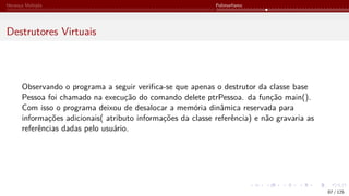 Herança Múltipla Polimorfismo
Destrutores Virtuais
Observando o programa a seguir verifica-se que apenas o destrutor da classe base
Pessoa foi chamado na execução do comando delete ptrPessoa. da função main().
Com isso o programa deixou de desalocar a memória dinâmica reservada para
informações adicionais( atributo informações da classe referência) e não gravaria as
referências dadas pelo usuário.
87 / 125
 