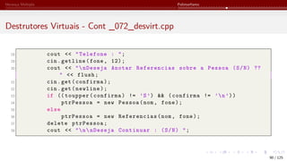 Herança Múltipla Polimorfismo
Destrutores Virtuais - Cont _072_desvirt.cpp
28 cout << "Telefone : ";
29 cin.getline(fone, 12);
30 cout << "nDeseja Anotar Referencias sobre a Pessoa (S/N) ??
" << flush;
31 cin.get(confirma);
32 cin.get(newline);
33 if (( toupper(confirma) != ’S’) && (confirma != ’n’))
34 ptrPessoa = new Pessoa(nom, fone);
35 else
36 ptrPessoa = new Referencias(nom, fone);
37 delete ptrPessoa;
38 cout << "nnDeseja Continuar : (S/N) ";
90 / 125
 