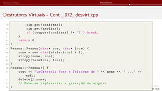 Herança Múltipla Polimorfismo
Destrutores Virtuais - Cont _072_desvirt.cpp
39 cin.get(confirma);
40 cin.get(newline);
41 if (toupper(confirma) != ’S’) break;
42 }
43 return 0;
44 }
45 Pessoa :: Pessoa(char* nom, char* fone) {
46 nome = new char[strlen(nom) + 1];
47 strcpy(nome, nom);
48 strcpy(telefone, fone);
49 }
50 Pessoa ::~ Pessoa () {
51 cout << "nGravando Nome e Telefone de " << nome << " ..." <<
endl;
52 delete [] nome;
53 // Deve -se implementar a gravação em arquivo
54 } 91 / 125
 