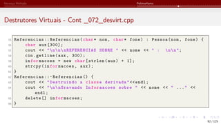 Herança Múltipla Polimorfismo
Destrutores Virtuais - Cont _072_desvirt.cpp
55 Referencias :: Referencias(char* nom, char* fone) : Pessoa(nom, fone) {
56 char aux [300];
57 cout << "nnnREFERENCIAS SOBRE " << nome << " : nn";
58 cin.getline(aux, 300);
59 infor macoes = new char[strlen(aux) + 1];
60 strcpy(infor macoes, aux);
61 }
62 Referencias ::~ Referencias () {
63 cout << "Destruindo a classe derivada"<<endl;
64 cout << "nnGravando Infor macoes sobre " << nome << " ..." <<
endl;
65 delete [] infor macoes;
66 }
92 / 125
 