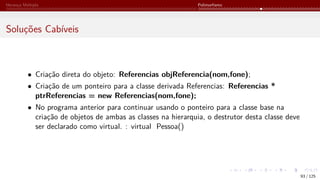 Herança Múltipla Polimorfismo
Soluções Cabíveis
• Criação direta do objeto: Referencias objReferencia(nom,fone);
• Criação de um ponteiro para a classe derivada Referencias: Referencias *
ptrReferencias = new Referencias(nom,fone);
• No programa anterior para continuar usando o ponteiro para a classe base na
criação de objetos de ambas as classes na hierarquia, o destrutor desta classe deve
ser declarado como virtual. : virtual Pessoa()
93 / 125
 