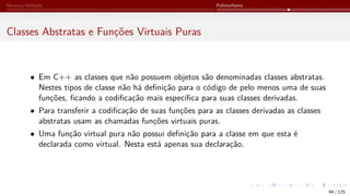 Herança Múltipla Polimorfismo
Classes Abstratas e Funções Virtuais Puras
• Em C++ as classes que não possuem objetos são denominadas classes abstratas.
Nestes tipos de classe não há definição para o código de pelo menos uma de suas
funções, ficando a codificação mais específica para suas classes derivadas.
• Para transferir a codificação de suas funções para as classes derivadas as classes
abstratas usam as chamadas funções virtuais puras.
• Uma função virtual pura não possui definição para a classe em que esta é
declarada como virtual. Nesta está apenas sua declaração.
94 / 125
 