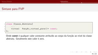 Herança Múltipla Polimorfismo
Sintaxe para FVP
1 class Classe_Abstrata {
2 ...
3 virtual Função_virtual_pura ()= const;
4 };
Onde const é qualquer valor constante atribuído ao corpo da função ao nível da classe
abstrata. Geralmente este valor é zero.
95 / 125
 