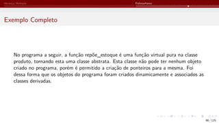 Herança Múltipla Polimorfismo
Exemplo Completo
No programa a seguir, a função repõe_estoque é uma função virtual pura na classe
produto, tornando esta uma classe abstrata. Esta classe não pode ter nenhum objeto
criado no programa, porém é permitido a criação de ponteiros para a mesma. Foi
dessa forma que os objetos do programa foram criados dinamicamente e associados as
classes derivadas.
98 / 125
 
