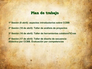 Plan de trabajo

1ª Sesión (9 abril): aspectos introductorios sobre CCBB

2ª Sesión (10 de abril): Taller de análisis de proyectos

3ª Sesión (16 de abril): Taller de herramientas colaboraTICvas

4ª Sesión (17 de abril): Taller de diseño de secuencia
didáctica por CCBB. Evaluación por competencias
 