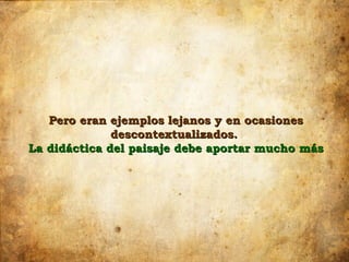 Pero eran ejemplos lejanos y en ocasiones
              descontextualizados.
La didáctica del paisaje debe aportar mucho más
 