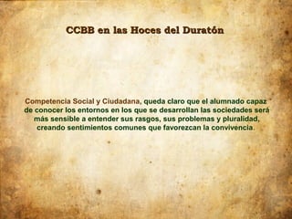 CCBB en las Hoces del Duratón




Competencia Social y Ciudadana, queda claro que el alumnado capaz
de conocer los entornos en los que se desarrollan las sociedades será
   más sensible a entender sus rasgos, sus problemas y pluralidad,
    creando sentimientos comunes que favorezcan la convivencia.
 