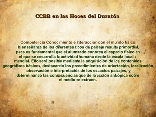CCBB en las Hoces del Duratón




          Competencia Conocimiento e interacción con el mundo físico,
        la enseñanza de los diferentes tipos de paisaje resulta primordial,
      pues es fundamental que el alumnado conozca el espacio físico en
         el que se desarrolla la actividad humana desde la escala local a
     mundial. Ello será posible mediante la adquisición de los contenidos
geográficos básicos, destacando los procedimientos de orientación, localización,
             observación e interpretación de los espacios paisajes, y
       determinando las consecuencias que de la acción antrópica sobre
                                el medio se extraen.
 