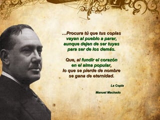 …Procura tú que tus coplas
 vayan al pueblo a parar,
aunque dejen de ser tuyas
  para ser de los demás.

  Que, al fundir el corazón
    en el alma popular,
lo que se pierde de nombre
   se gana de eternidad.

                       La Copla

               Manuel Machado
 