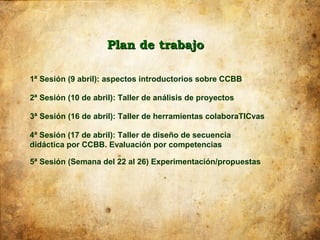 Plan de trabajo

1ª Sesión (9 abril): aspectos introductorios sobre CCBB

2ª Sesión (10 de abril): Taller de análisis de proyectos

3ª Sesión (16 de abril): Taller de herramientas colaboraTICvas

4ª Sesión (17 de abril): Taller de diseño de secuencia
didáctica por CCBB. Evaluación por competencias

5ª Sesión (Semana del 22 al 26) Experimentación/propuestas
 