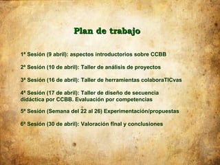 Plan de trabajo

1ª Sesión (9 abril): aspectos introductorios sobre CCBB

2ª Sesión (10 de abril): Taller de análisis de proyectos

3ª Sesión (16 de abril): Taller de herramientas colaboraTICvas

4ª Sesión (17 de abril): Taller de diseño de secuencia
didáctica por CCBB. Evaluación por competencias

5ª Sesión (Semana del 22 al 26) Experimentación/propuestas

6ª Sesión (30 de abril): Valoración final y conclusiones
 