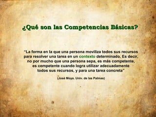 ¿Qué son las Competencias Básicas?


“La forma en la que una persona moviliza todos sus recursos
para resolver una tarea en un contexto determinado. Es decir,
  no por mucho que una persona sepa, es más competente,
     es competente cuando logra utilizar adecuadamente
        todos sus recursos, y para una tarea concreta”
                 (José Moya. Univ. de las Palmas)
 