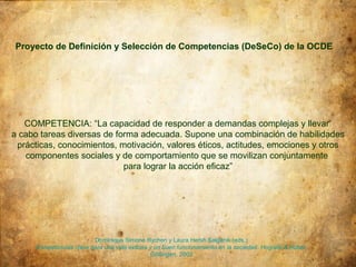 Proyecto de Definición y Selección de Competencias (DeSeCo) de la OCDE




   COMPETENCIA: “La capacidad de responder a demandas complejas y llevar
a cabo tareas diversas de forma adecuada. Supone una combinación de habilidades
 prácticas, conocimientos, motivación, valores éticos, actitudes, emociones y otros
   componentes sociales y de comportamiento que se movilizan conjuntamente
                            para lograr la acción eficaz”




                         Dominique Simone Rychen y Laura Hersh Salganik (eds.)
     Competencias clave para una vida exitosa y un buen funcionamiento en la sociedad. Hogrefe & Huber,
                                              Göttingen, 2003.
 