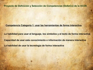 Proyecto de Definición y Selección de Competencias (DeSeCo) de la OCDE




 Competencia Categoría 1: usar las herramientas de forma interactiva


La habilidad para usar el lenguaje, los símbolos y el texto de forma interactiva

Capacidad de usar este conocimiento e información de manera interactiva

La habilidad de usar la tecnología de forma interactiva
 