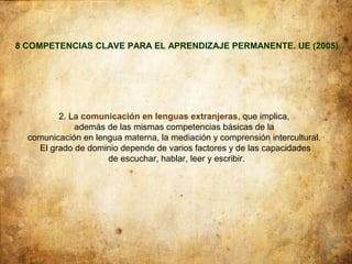 8 COMPETENCIAS CLAVE PARA EL APRENDIZAJE PERMANENTE. UE (2005)




         2. La comunicación en lenguas extranjeras, que implica,
             además de las mismas competencias básicas de la
  comunicación en lengua materna, la mediación y comprensión intercultural.
    El grado de dominio depende de varios factores y de las capacidades
                     de escuchar, hablar, leer y escribir.
 