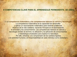 8 COMPETENCIAS CLAVE PARA EL APRENDIZAJE PERMANENTE. UE (2005)




 3. La competencia matemática y las competencias básicas en ciencia y tecnología.
                 La competencia matemática es la capacidad de desarrollar
              y aplicar un razonamiento matemático para resolver problemas
            diversos de la vida cotidiana, haciendo hincapié en el razonamiento,
          la actividad y los conocimientos. Las competencias básicas en ciencia y
       tecnología remiten al dominio, la utilización y la aplicación de conocimientos
                    y metodología empleados para explicar la naturaleza.
                 Por ello, entrañan una comprensión de los cambios ligados
      a la actividad humana y la responsabilidad de cada individuo como ciudadano.
 