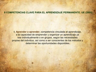 8 COMPETENCIAS CLAVE PARA EL APRENDIZAJE PERMANENTE. UE (2005)




      5. Aprender a aprender, competencia vinculada al aprendizaje,
        a la capacidad de emprender y organizar un aprendizaje ya
          sea individualmente o en grupos, según las necesidades
     propias del individuo, así como a ser conscientes de los métodos y
                   determinar las oportunidades disponibles.
 