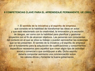 8 COMPETENCIAS CLAVE PARA EL APRENDIZAJE PERMANENTE. UE (2005)




           7. El sentido de la iniciativa y el espíritu de empresa,
        que consiste en la habilidad de transformar las ideas en actos
     y que está relacionado con la creatividad, la innovación y la asunción
        de riesgos, así como con la habilidad para planificar y gestionar
  proyectos con el fin de alcanzar objetivos. Las personas son conscientes
 del contexto en el que se sitúa su trabajo y pueden aprovechar las ocasiones
    que se les presenten. El sentido de la iniciativa y el espíritu de empresa
   son el fundamento para la adquisición de cualificaciones y conocimientos
    específicos necesarios para aquellos que crean algún tipo de actividad
           social o comercial o que contribuyen a ella. Dicho espíritu
            debería comportar asimismo una concienciación sobre
               los valores éticos y fomentar la buena gobernanza.
 