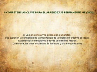8 COMPETENCIAS CLAVE PARA EL APRENDIZAJE PERMANENTE. UE (2005)




                8. La conciencia y la expresión culturales,
que suponen la conciencia de la importancia de la expresión creativa de ideas,
           experiencias y emociones a través de distintos medios
      (la música, las artes escénicas, la literatura y las artes plásticas).
 