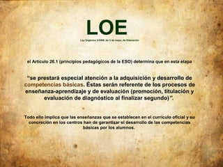 LOE
                           Ley Orgánica 2/2006, de 3 de mayo, de Educación




 el Artículo 26.1 (principios pedagógicos de la ESO) determina que en esta etapa


 “se prestará especial atención a la adquisición y desarrollo de
competencias básicas. Éstas serán referente de los procesos de
enseñanza-aprendizaje y de evaluación (promoción, titulación y
       evaluación de diagnóstico al finalizar segundo)”.


Todo ello implica que las enseñanzas que se establecen en el currículo oficial y su
  concreción en los centros han de garantizar el desarrollo de las competencias
                            básicas por los alumnos.
 