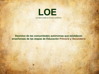 LOE
                   Ley Orgánica 2/2006, de 3 de mayo, de Educación




  Decretos de las comunidades autónomas que establecen
enseñanzas de las etapas de Educación Primaria y Secundaria
 
