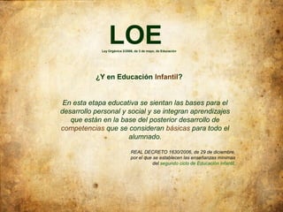 LOE
             Ley Orgánica 2/2006, de 3 de mayo, de Educación




           ¿Y en Educación Infantil?


 En esta etapa educativa se sientan las bases para el
desarrollo personal y social y se integran aprendizajes
   que están en la base del posterior desarrollo de
competencias que se consideran básicas para todo el
                      alumnado.

                               REAL DECRETO 1630/2006, de 29 de diciembre,
                               por el que se establecen las enseñanzas mínimas
                                          del segundo ciclo de Educación infantil.
 