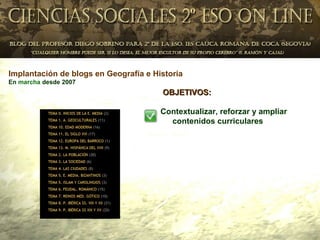 Implantación de blogs en Geografía e Historia
En marcha desde 2007
                                       OBJETIVOS:

                                       Contextualizar, reforzar y ampliar
                                         contenidos curriculares
 