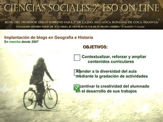 Implantación de blogs en Geografía e Historia
En marcha desde 2007
                                       OBJETIVOS:

                                       Contextualizar, reforzar y ampliar
                                         contenidos curriculares

                                    Atender a la diversidad del aula
                                    mediante la gradación de actividades

                                    Incentivar la creatividad del alumnado
                                    en el desarrollo de sus trabajos
 