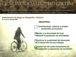 Implantación de blogs en Geografía e Historia
En marcha desde 2007
                                       OBJETIVOS:

                                       Contextualizar, reforzar y ampliar
                                         contenidos curriculares

                                    Atender a la diversidad del aula
                                    mediante la gradación de actividades

                                    Incentivar la creatividad del alumnado
                                    en el desarrollo de sus trabajos

                                    Emplear las TIC como herramienta de
                                    investigación y exposición de resultados
 