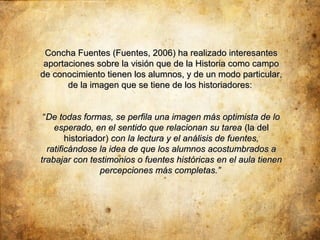 Concha Fuentes (Fuentes, 2006) ha realizado interesantes
 aportaciones sobre la visión que de la Historia como campo
de conocimiento tienen los alumnos, y de un modo particular,
       de la imagen que se tiene de los historiadores:


 “De todas formas, se perfila una imagen más optimista de lo
    esperado, en el sentido que relacionan su tarea (la del
        historiador) con la lectura y el análisis de fuentes,
  ratificándose la idea de que los alumnos acostumbrados a
trabajar con testimonios o fuentes históricas en el aula tienen
                 percepciones más completas.”
 