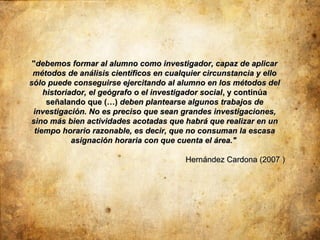 "debemos formar al alumno como investigador, capaz de aplicar
 métodos de análisis científicos en cualquier circunstancia y ello
sólo puede conseguirse ejercitando al alumno en los métodos del
     historiador, el geógrafo o el investigador social , y continúa
      señalando que (…) deben plantearse algunos trabajos de
 investigación. No es preciso que sean grandes investigaciones,
sino más bien actividades acotadas que habrá que realizar en un
  tiempo horario razonable, es decir, que no consuman la escasa
             asignación horaria con que cuenta el área."

                                         Hernández Cardona (2007 )
 
