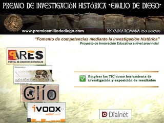 www.premioemiliodediego.com

     “Fomento de competencias mediante la investigación histórica”
                           Proyecto de Innovación Educativa a nivel provincial




                            •   Emplear las TIC como herramienta de
                                investigación y exposición de resultados
 