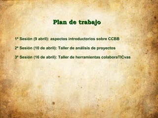 Plan de trabajo

1ª Sesión (9 abril): aspectos introductorios sobre CCBB

2ª Sesión (10 de abril): Taller de análisis de proyectos

3ª Sesión (16 de abril): Taller de herramientas colaboraTICvas
 