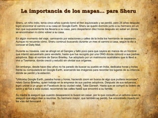 La importancia de los mapas… para Sheru

Sheru, un niño indio, tenía cinco años cuando tomó el tren equivocado y se perdió, pero 25 años después
logró encontrar el camino a su casa en Google Earth. Sheru se quedó dormido junto a su hermano en un
tren que supuestamente los llevaría a su casa, pero despertaron diez horas después sin saber en dónde
se encontraban ni cómo volver a su casa.

En algún momento del viaje, caminando por estaciones y calles de la India los hermanos se separaron.
Aunque no recuerda cómo, Sheru continuó buscando durante un mes el camino a casa, según lo dio a
conocer el Daily Mail.

Durante su travesía, casi se ahogó en el Ganges y faltó poco para que cayera en manos de un hombre
que intentó secuestrarlo para venderlo, hasta que fue recogido por una ONG donde conoció a sus padres
adoptivos. Bajo el nombre de Saroo Brierley, fue adoptado por un matrimonio australiano que lo llevó a
vivir a Tasmania, donde creció y estudió sin olvidar sus orígenes.

Sin embargo, desde hace diez años no ha parado de buscar su pueblo en India, dedicaba horas y horas
frente su computadora en Google Earth, acercando las imágenes para recordar los lugares de su infancia,
donde se perdió y la estación.

"Utilizaba Google Earth, pasaba horas y horas, haciendo zoom en busca de algo que pudiera reconocer",
relató Saroo Brierley, quien trabaja en la empresa de sus padres adoptivos. Después de sus esfuerzos,
logró unirse a un grupo en Facebook de su ciudad natal, Talai Ganesh. Hasta que se compró su boleto de
avión y se fue a esta ciudad, recorriendo las calles hasta que encontró a su familia.

Su madre le aseguró que cuando desapareció lo buscó sin cesar, por lo que consultó a un adivino quien le
aseguró que algún iban a reunirse. Su hermano mayor, que también se perdió, fue encontrado muerto en
las vías del ferrocarril.
 