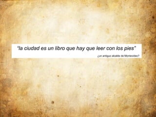 “la ciudad es un libro que hay que leer con los pies”
                                   ¿un antiguo alcalde de Montevideo?
 