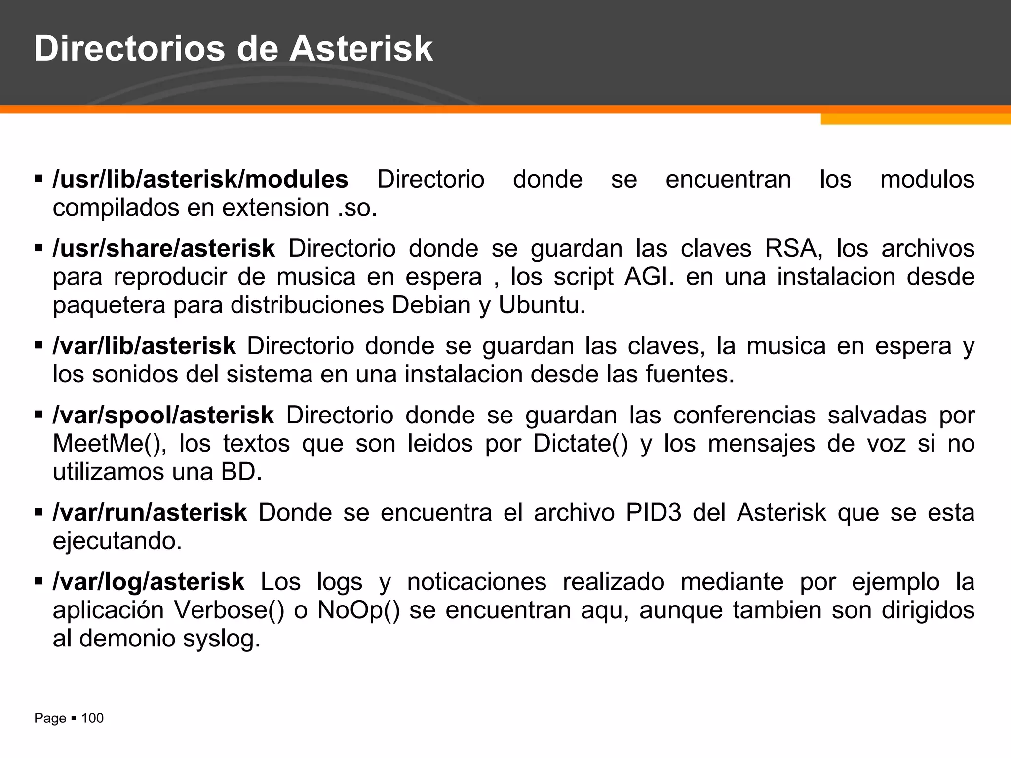 Directorios de Asterisk /usr/lib/asterisk/modules  Directorio donde se encuentran los modulos compilados en extension .so.  /usr/share/asterisk  Directorio donde se guardan las claves RSA, los archivos para reproducir de musica en espera , los script AGI. en una instalacion desde paquetera para distribuciones Debian y Ubuntu. /var/lib/asterisk  Directorio donde se guardan las claves, la musica en espera y los sonidos del sistema en una instalacion desde las fuentes. /var/spool/asterisk  Directorio donde se guardan las conferencias salvadas por MeetMe(), los textos que son leidos por Dictate() y los mensajes de voz si no utilizamos una BD. /var/run/asterisk  Donde se encuentra el archivo PID3 del Asterisk que se esta ejecutando. /var/log/asterisk  Los logs y noticaciones realizado mediante por ejemplo la aplicación Verbose() o NoOp() se encuentran aqu, aunque tambien son dirigidos al demonio syslog. 