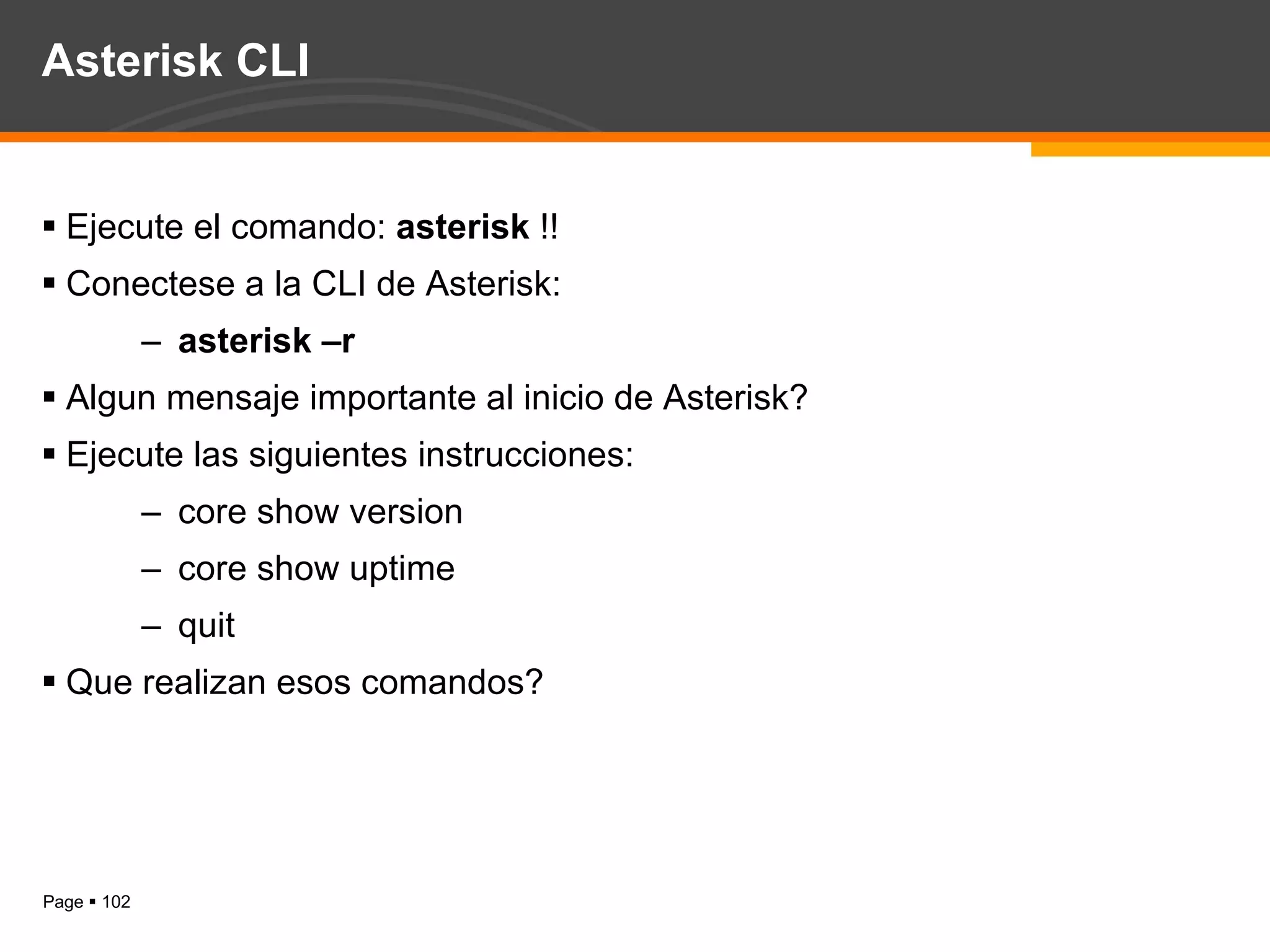 Asterisk CLI Ejecute el comando:  asterisk  !! Conectese a la CLI de Asterisk: asterisk –r Algun mensaje importante al inicio de Asterisk? Ejecute las siguientes instrucciones: core show version core show uptime quit Que realizan esos comandos? 