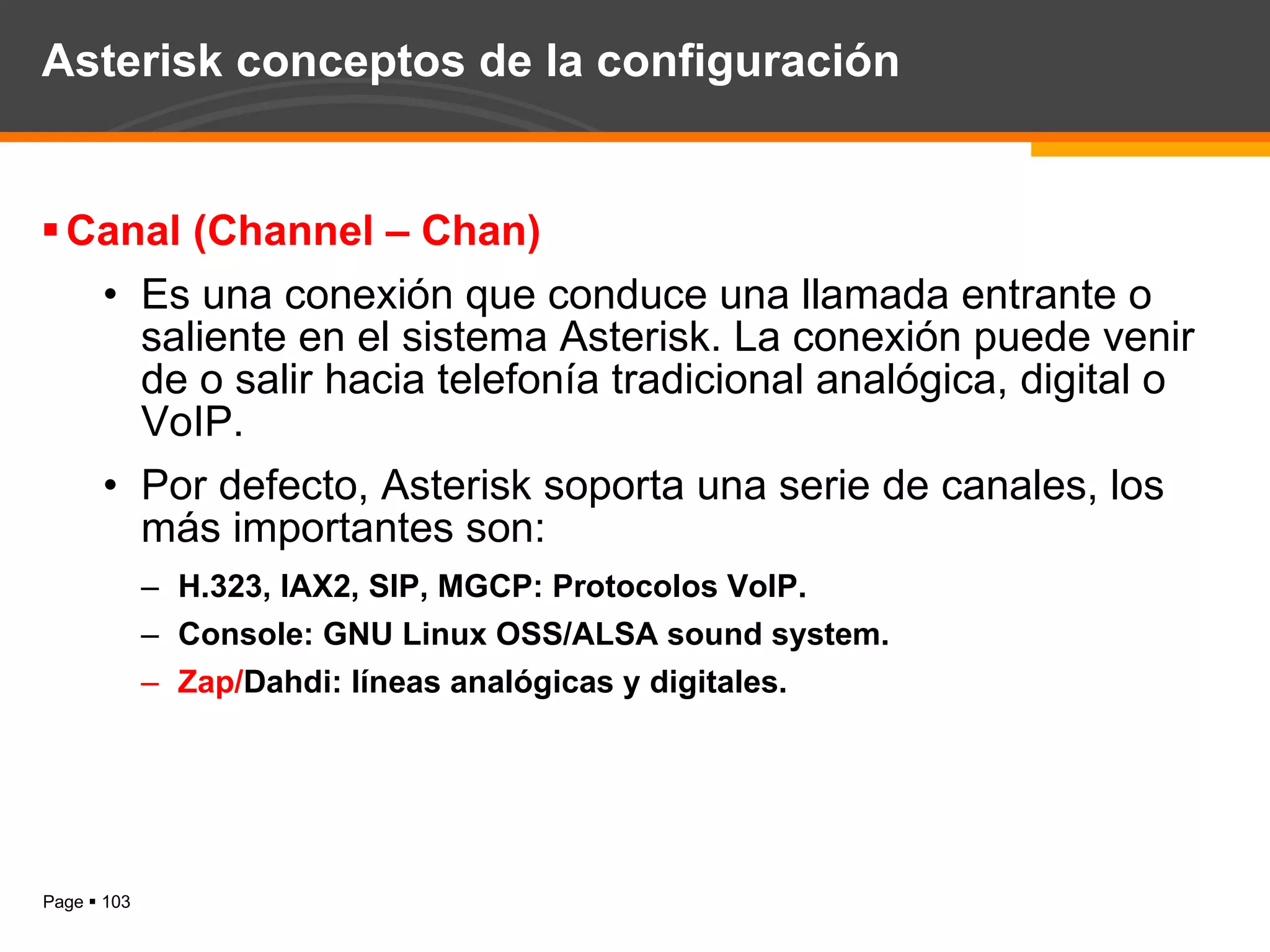 Asterisk conceptos de la configuración Canal (Channel – Chan) Es una conexión que conduce una llamada entrante o saliente en el sistema Asterisk. La conexión puede venir de o salir hacia telefonía tradicional analógica, digital o VoIP. Por defecto, Asterisk soporta una serie de canales, los más importantes son: H.323, IAX2, SIP, MGCP: Protocolos VoIP. Console: GNU Linux OSS/ALSA sound system. Zap/ Dahdi: líneas analógicas y digitales. 
