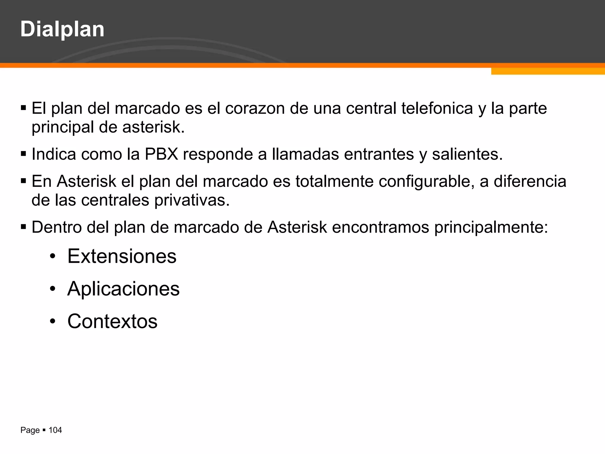 Dialplan  El plan del marcado es el corazon de una central telefonica y la parte principal de asterisk. Indica como la PBX responde a llamadas entrantes y salientes. En Asterisk el plan del marcado es totalmente configurable, a diferencia de las centrales privativas. Dentro del plan de marcado de Asterisk encontramos principalmente: Extensiones Aplicaciones Contextos 