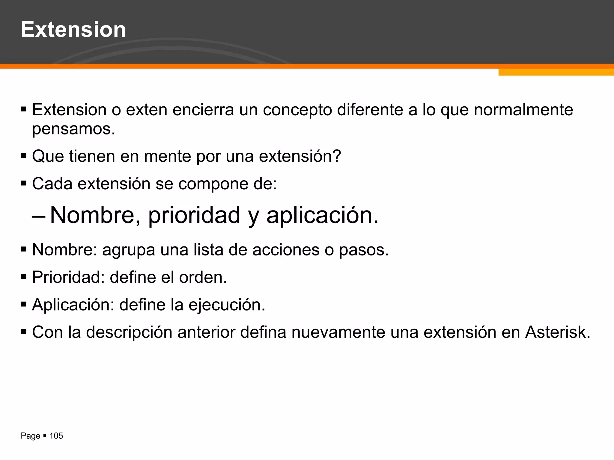 Extension Extension o exten encierra un concepto diferente a lo que normalmente pensamos. Que tienen en mente por una extensión? Cada extensión se compone de: Nombre, prioridad y aplicación. Nombre: agrupa una lista de acciones o pasos. Prioridad: define el orden. Aplicación: define la ejecución. Con la descripción anterior defina nuevamente una extensión en Asterisk. 