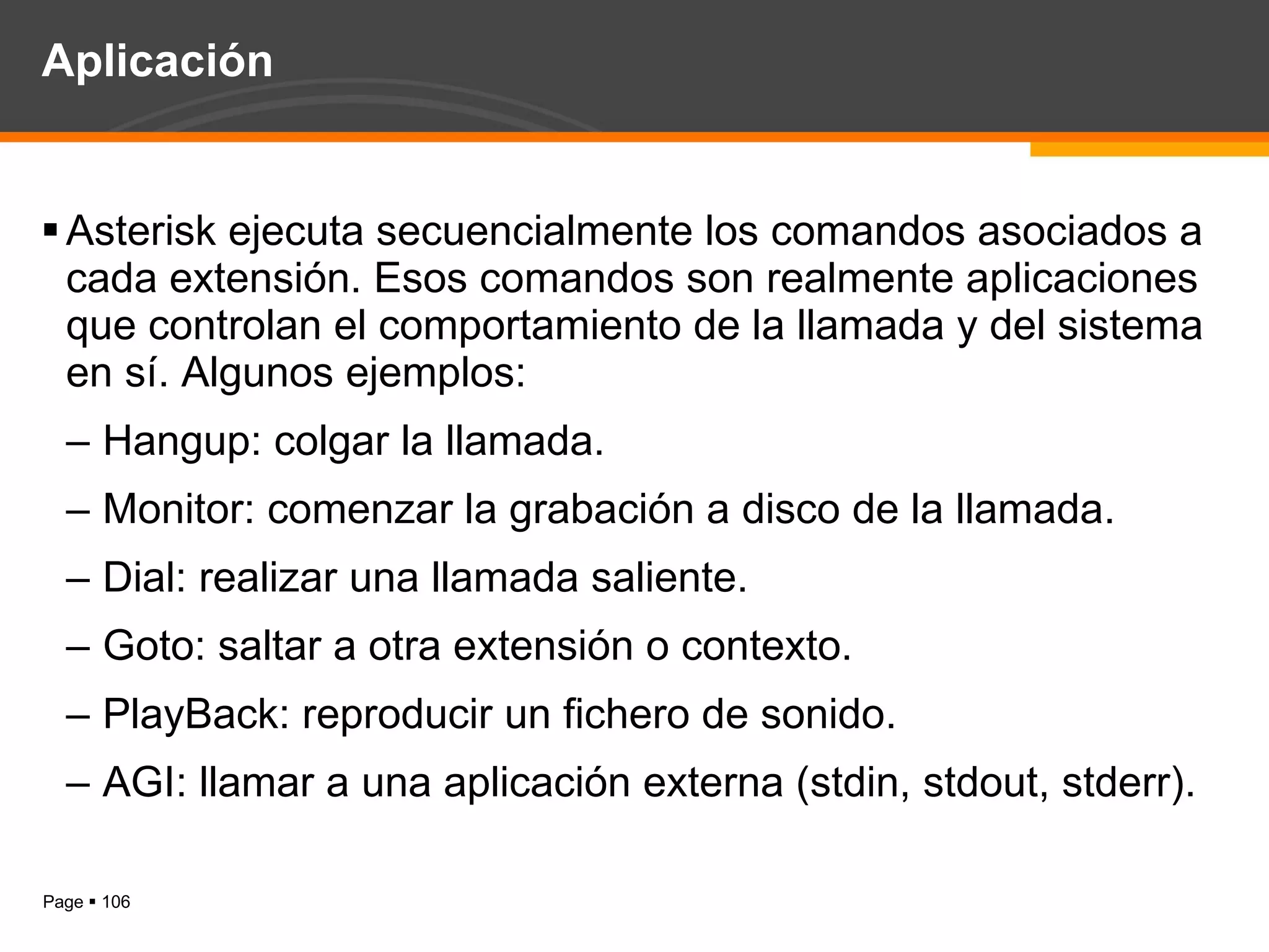 Aplicación Asterisk ejecuta secuencialmente los comandos asociados a cada extensión. Esos comandos son realmente aplicaciones que controlan el comportamiento de la llamada y del sistema en sí. Algunos ejemplos: Hangup: colgar la llamada. Monitor: comenzar la grabación a disco de la llamada. Dial: realizar una llamada saliente. Goto: saltar a otra extensión o contexto. PlayBack: reproducir un fichero de sonido. AGI: llamar a una aplicación externa (stdin, stdout, stderr). 