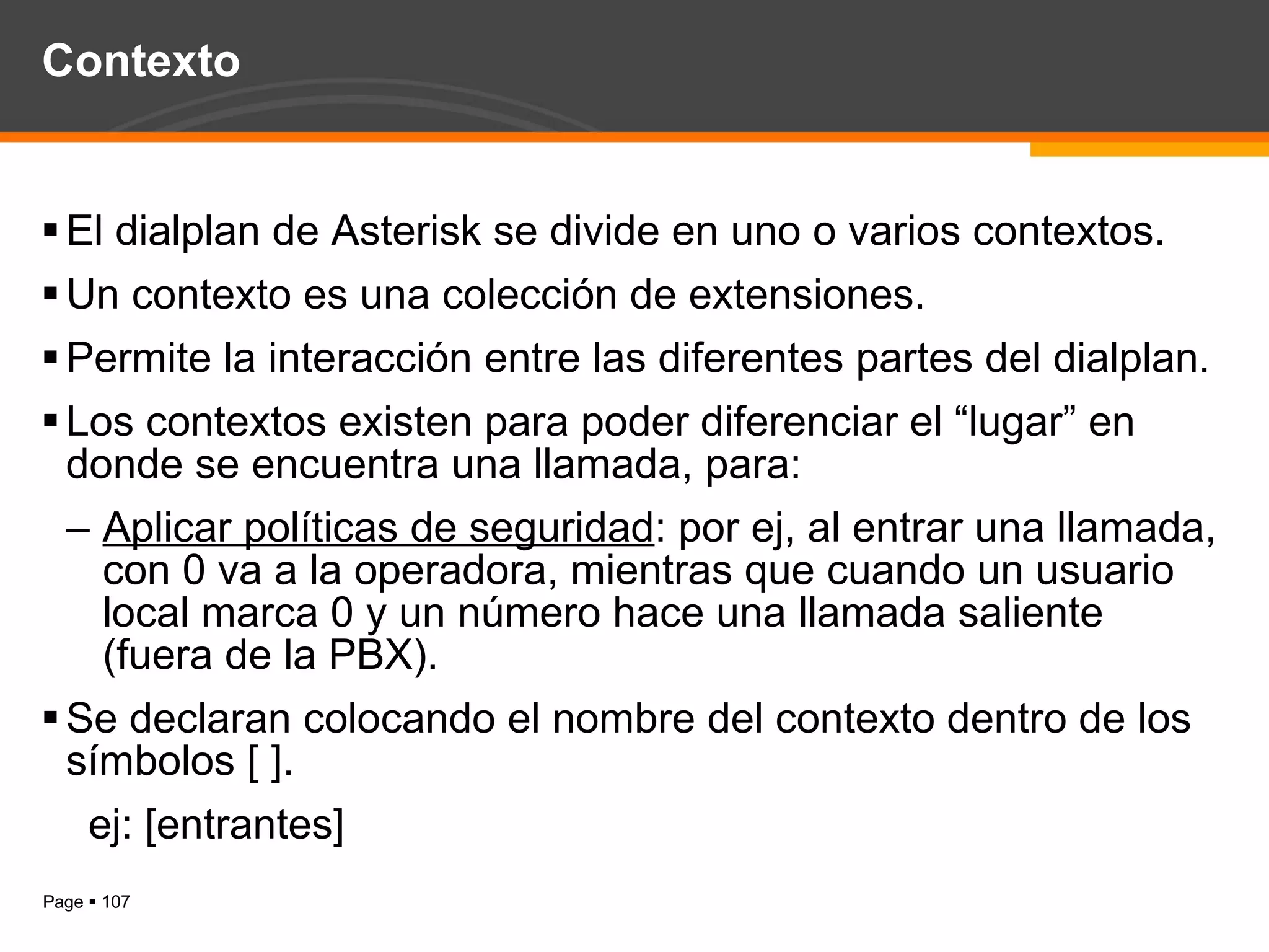 Contexto El dialplan de Asterisk se divide en uno o varios contextos. Un contexto es una colección de extensiones. Permite la interacción entre las diferentes partes del dialplan. Los contextos existen para poder diferenciar el “lugar” en donde se encuentra una llamada, para: Aplicar políticas de seguridad : por ej, al entrar una llamada, con 0 va a la operadora, mientras que cuando un usuario local marca 0 y un número hace una llamada saliente (fuera de la PBX). Se declaran colocando el nombre del contexto dentro de los símbolos [ ]. ej: [entrantes] 