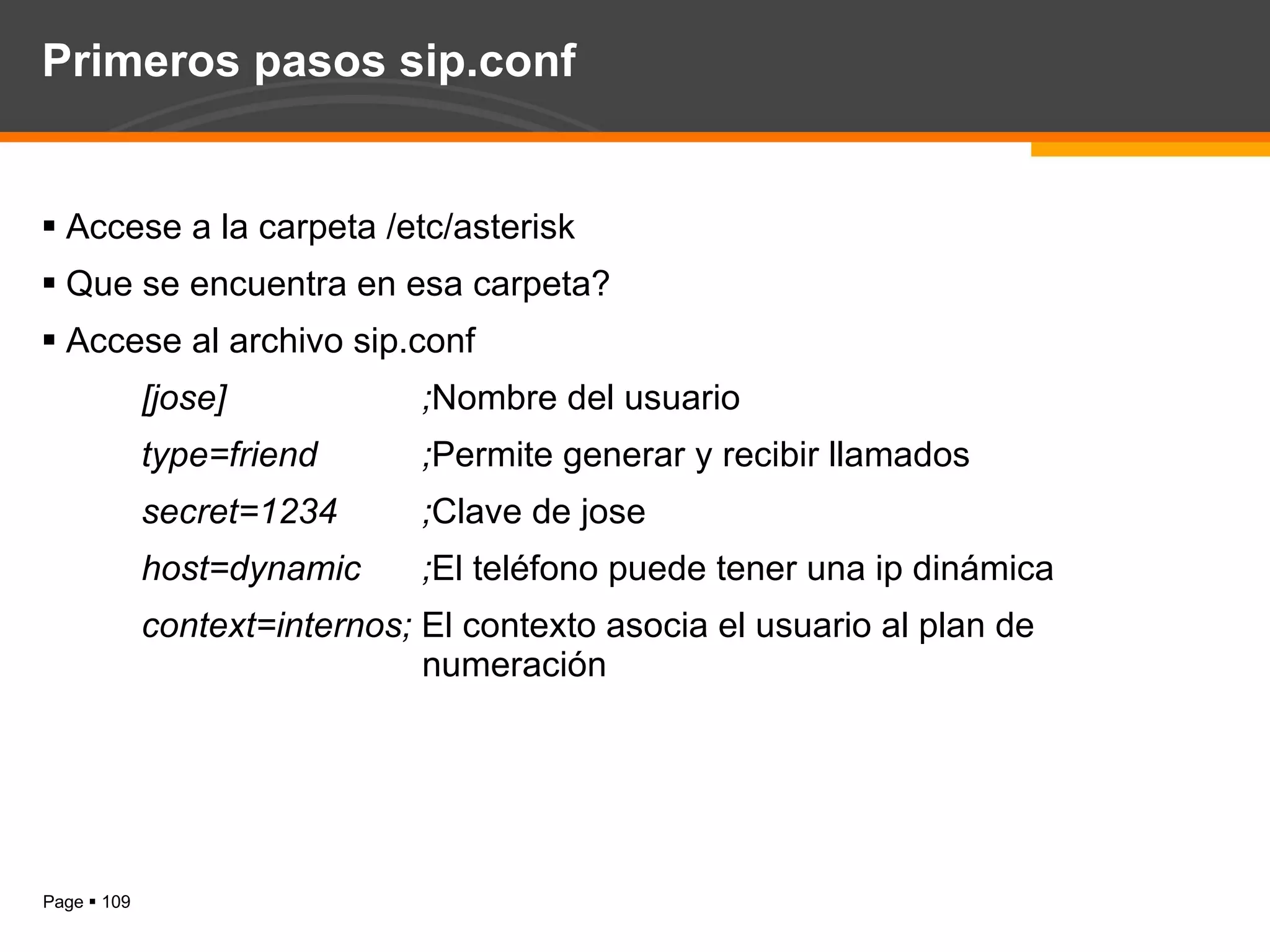 Primeros pasos sip.conf Accese a la carpeta /etc/asterisk Que se encuentra en esa carpeta? Accese al archivo sip.conf [jose] ; Nombre del usuario type=friend ; Permite generar y recibir llamados secret=1234 ; Clave de jose host=dynamic ; El teléfono puede tener una ip dinámica context=internos;  El contexto asocia el usuario al plan de  numeración 